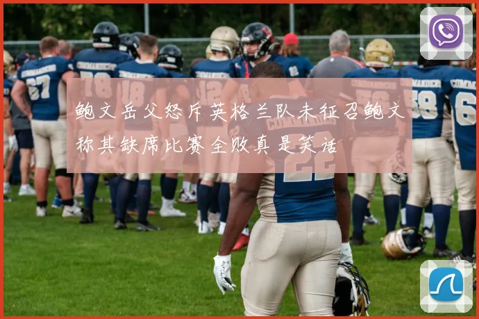 鲍文岳父怒斥英格兰队未征召鲍文称其缺席比赛全败真是笑话