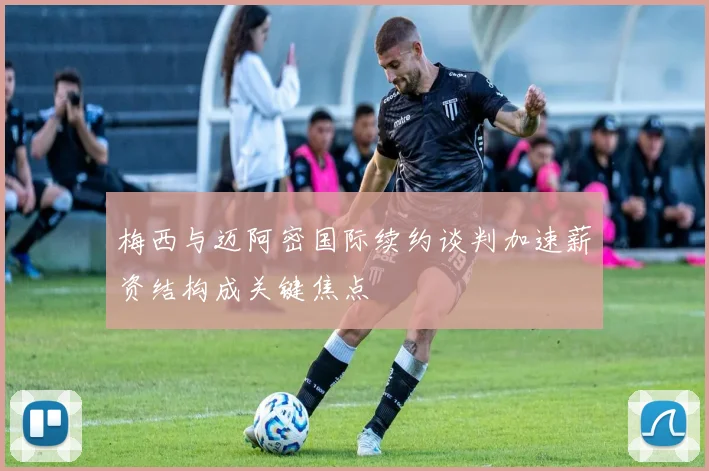 梅西与迈阿密国际续约谈判加速薪资结构成关键焦点